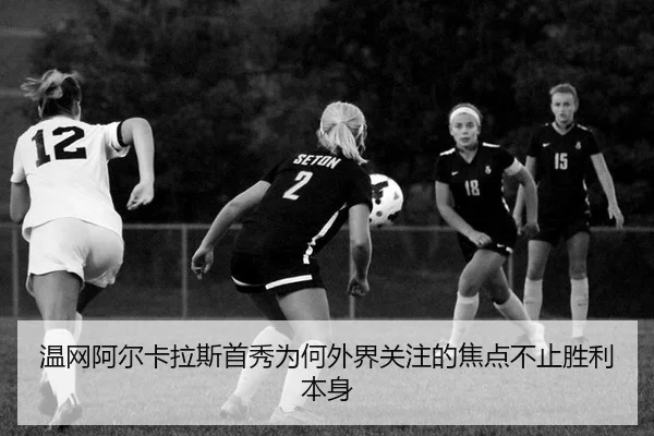 温网阿尔卡拉斯首秀为何外界关注的焦点不止胜利本身